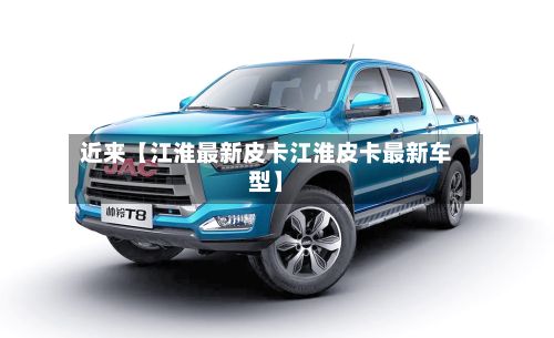 近来【江淮最新皮卡江淮皮卡最新车型】-第2张图片