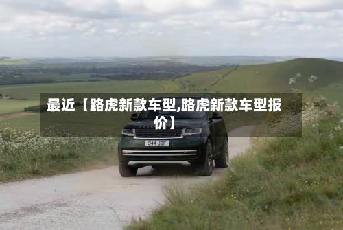 最近【路虎新款车型,路虎新款车型报价】