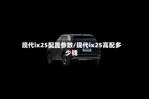 现代ix25配置参数/现代ix25高配多少钱