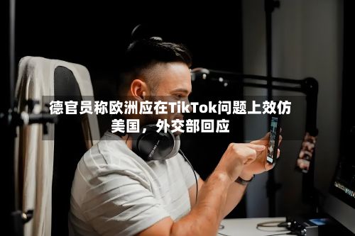 德官员称欧洲应在TikTok问题上效仿美国，外交部回应-第2张图片