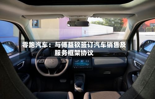 零跑汽车:与傅益钦签订汽车销售及服务框架协议-第2张图片