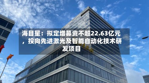 海目星：拟定增募资不超22.63亿元，投向先进激光及智能自动化技术研发项目-第3张图片