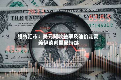 纽约汇市:美元随收益率及油价走高 美伊谈判僵局持续-第2张图片