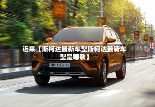 近来【斯柯达最新车型斯柯达最新车型是哪款】-第1张图片