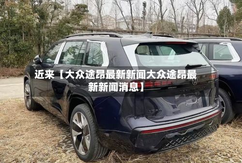 近来【大众途昂最新新闻大众途昂最新新闻消息】