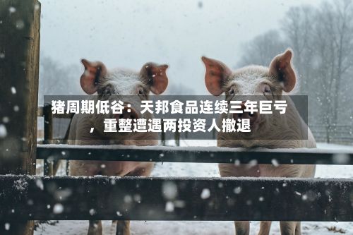猪周期低谷：天邦食品连续三年巨亏	，重整遭遇两投资人撤退-第2张图片