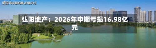 弘阳地产：2026年中期亏损16.98亿元