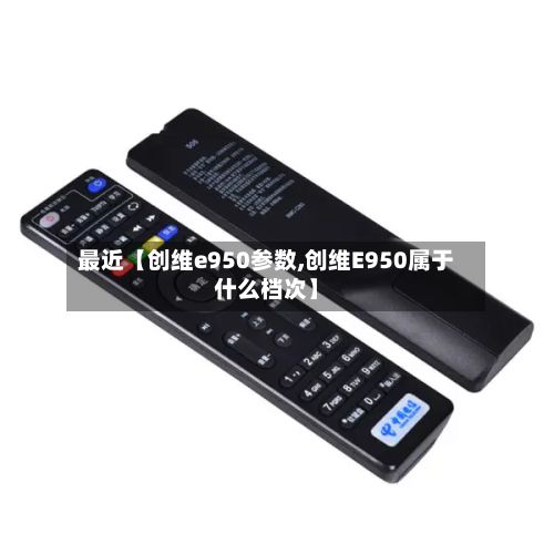 最近【创维e950参数,创维E950属于什么档次】