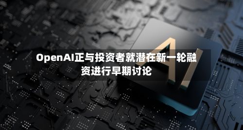 OpenAI正与投资者就潜在新一轮融资进行早期讨论-第2张图片