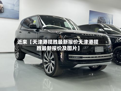 近来【天津港揽胜最新报价天津港揽胜最新报价及图片】-第1张图片
