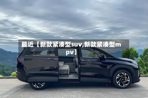 最近【新款紧凑型suv,新款紧凑型mpv】-第1张图片