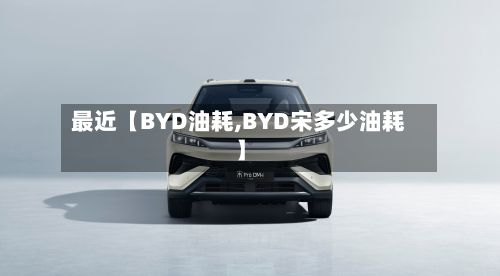 最近【BYD油耗,BYD宋多少油耗】-第1张图片