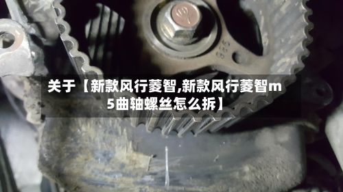 关于【新款风行菱智,新款风行菱智m5曲轴螺丝怎么拆】-第1张图片