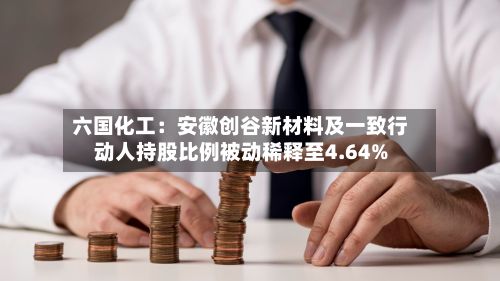 六国化工：安徽创谷新材料及一致行动人持股比例被动稀释至4.64%