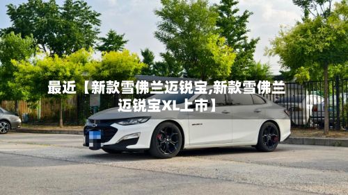 最近【新款雪佛兰迈锐宝,新款雪佛兰迈锐宝XL上市】-第3张图片