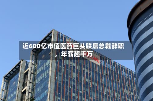 近600亿市值医药巨头联席总裁辞职	，年薪超千万-第2张图片