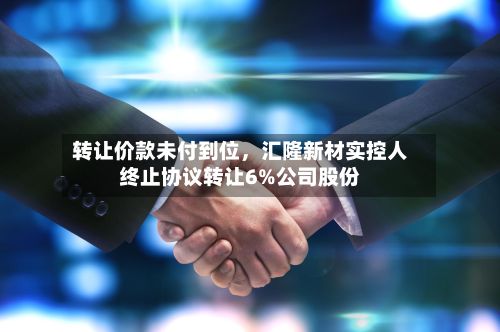 转让价款未付到位，汇隆新材实控人终止协议转让6%公司股份