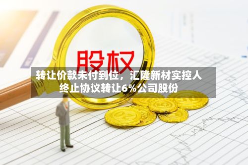 转让价款未付到位，汇隆新材实控人终止协议转让6%公司股份-第3张图片