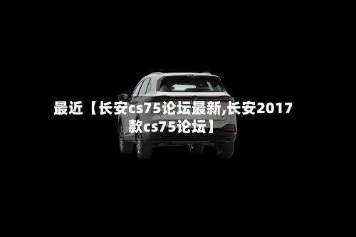 最近【长安cs75论坛最新,长安2017款cs75论坛】