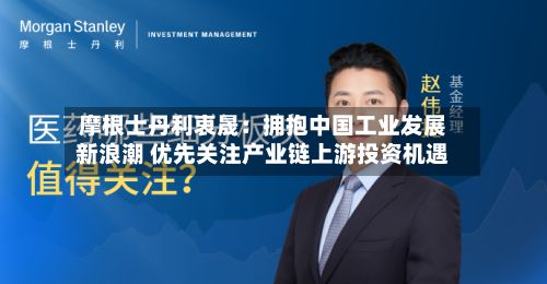 摩根士丹利衷晟:拥抱中国工业发展新浪潮 优先关注产业链上游投资机遇-第1张图片