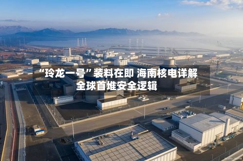 “玲龙一号	”装料在即 海南核电详解全球首堆安全逻辑-第2张图片