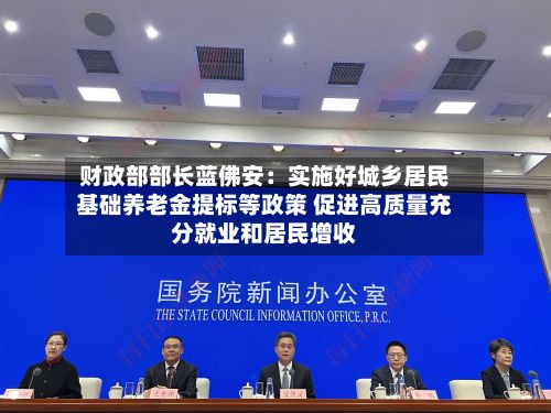 财政部部长蓝佛安：实施好城乡居民基础养老金提标等政策 促进高质量充分就业和居民增收
