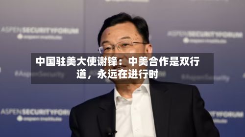 中国驻美大使谢锋：中美合作是双行道，永远在进行时