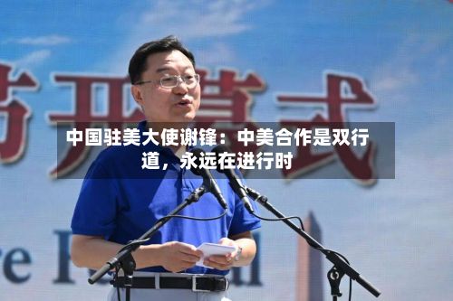 中国驻美大使谢锋：中美合作是双行道，永远在进行时-第2张图片