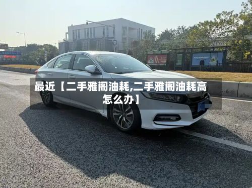 最近【二手雅阁油耗,二手雅阁油耗高怎么办】-第2张图片