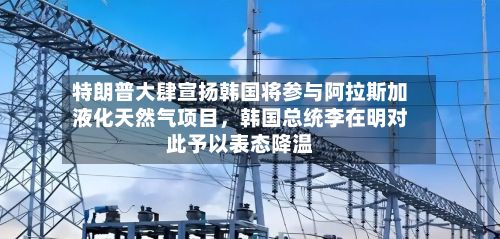 特朗普大肆宣扬韩国将参与阿拉斯加液化天然气项目，韩国总统李在明对此予以表态降温