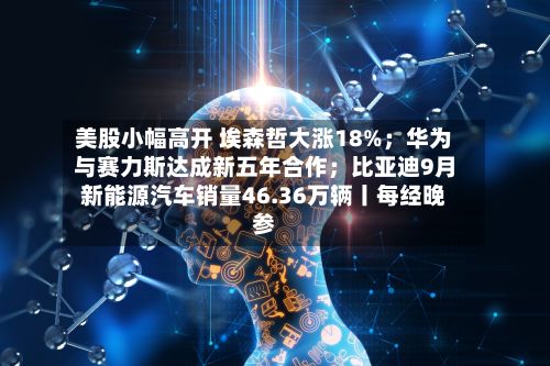 美股小幅高开 埃森哲大涨18%；华为与赛力斯达成新五年合作；比亚迪9月新能源汽车销量46.36万辆丨每经晚参