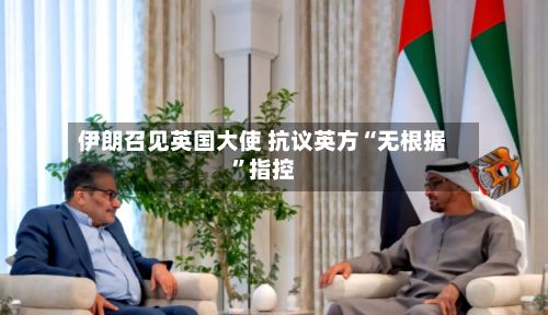 伊朗召见英国大使 抗议英方“无根据”指控