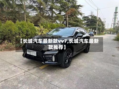 【长城汽车最新款vv7,长城汽车最新款推荐】