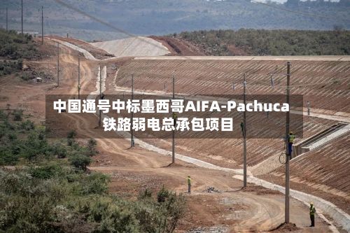 中国通号中标墨西哥AIFA-Pachuca铁路弱电总承包项目