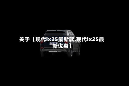 关于【现代ix25最新款,现代ix25最新优惠】-第2张图片