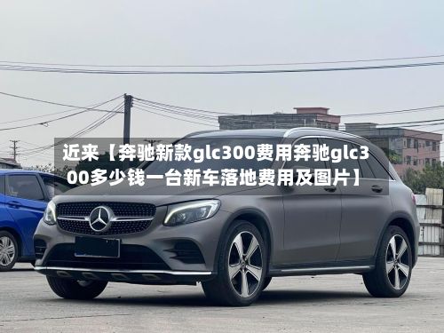近来【奔驰新款glc300费用奔驰glc300多少钱一台新车落地费用及图片】
