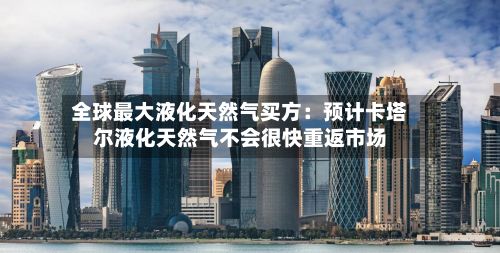 全球最大液化天然气买方：预计卡塔尔液化天然气不会很快重返市场