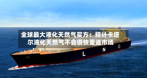 全球最大液化天然气买方：预计卡塔尔液化天然气不会很快重返市场-第3张图片