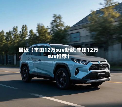 最近【丰田12万suv新款,丰田12万suv推荐】-第2张图片