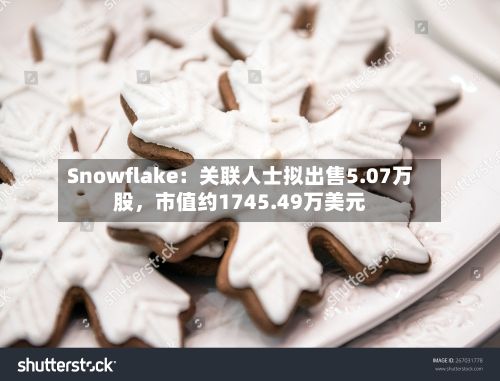 Snowflake：关联人士拟出售5.07万股	，市值约1745.49万美元-第2张图片