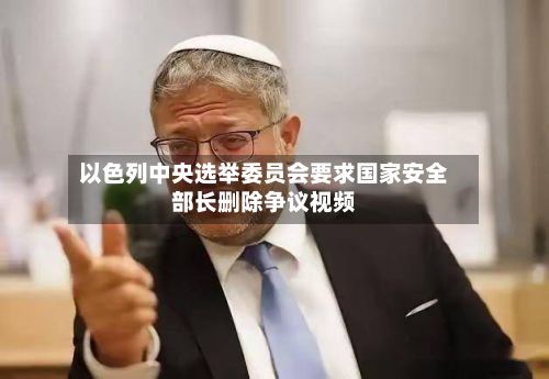 以色列中央选举委员会要求国家安全部长删除争议视频