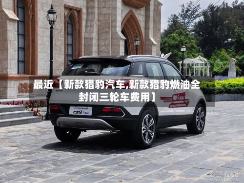 最近【新款猎豹汽车,新款猎豹燃油全封闭三轮车费用】-第2张图片