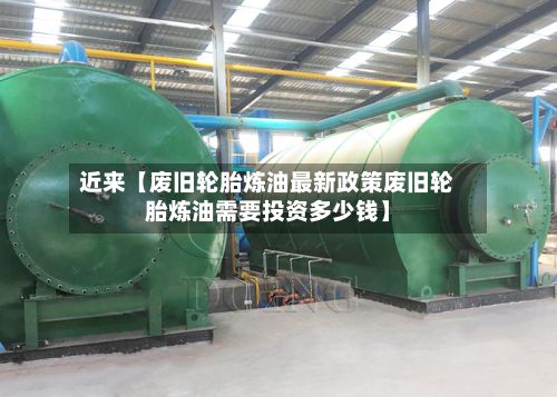 近来【废旧轮胎炼油最新政策废旧轮胎炼油需要投资多少钱】