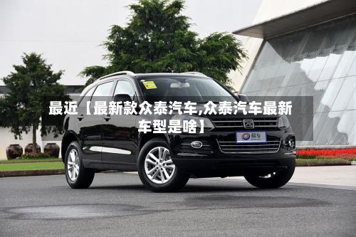 最近【最新款众泰汽车,众泰汽车最新车型是啥】