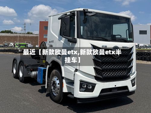最近【新款欧曼etx,新款欧曼etx半挂车】