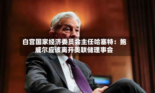白宫国家经济委员会主任哈塞特：鲍威尔应该离开美联储理事会