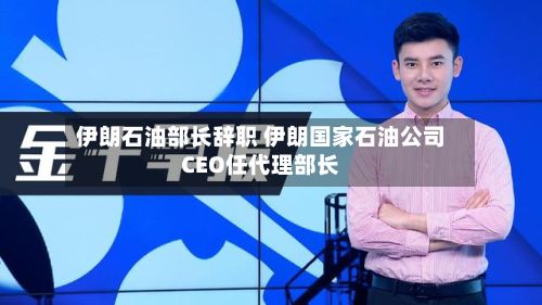 伊朗石油部长辞职 伊朗国家石油公司CEO任代理部长