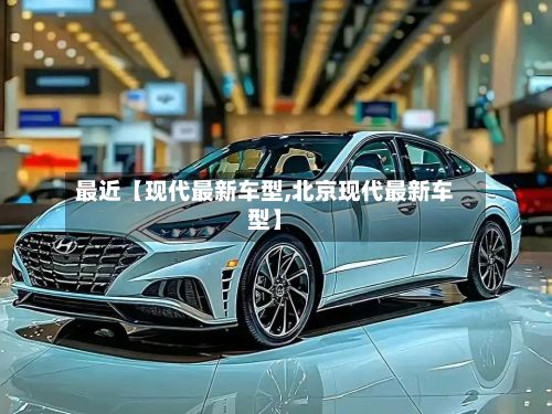 最近【现代最新车型,北京现代最新车型】