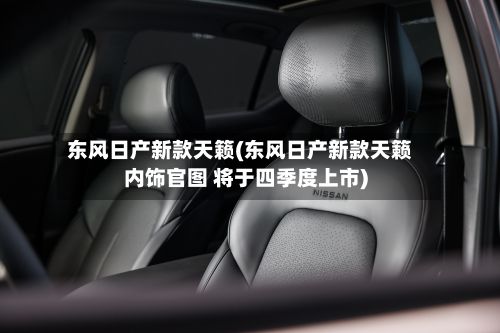 东风日产新款天籁(东风日产新款天籁内饰官图 将于四季度上市)
