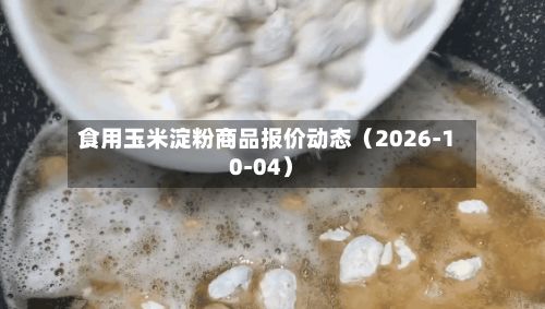 食用玉米淀粉商品报价动态(2026-10-04)-第2张图片